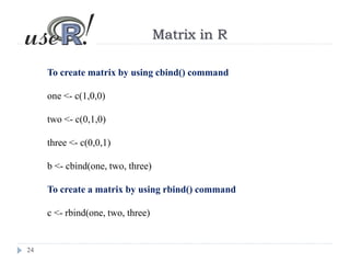 24
Matrix in R
To create matrix by using cbind() command
one <- c(1,0,0)
two <- c(0,1,0)
three <- c(0,0,1)
b <- cbind(one, two, three)
To create a matrix by using rbind() command
c <- rbind(one, two, three)
 