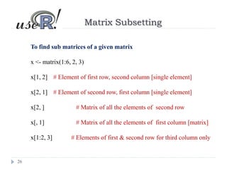 26
Matrix Subsetting
To find sub matrices of a given matrix
x <- matrix(1:6, 2, 3)
x[1, 2] # Element of first row, second column [single element]
x[2, 1] # Element of second row, first column [single element]
x[2, ] # Matrix of all the elements of second row
x[, 1] # Matrix of all the elements of first column [matrix]
x[1:2, 3] # Elements of first & second row for third column only
 