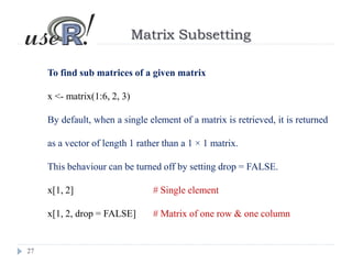 27
Matrix Subsetting
To find sub matrices of a given matrix
x <- matrix(1:6, 2, 3)
By default, when a single element of a matrix is retrieved, it is returned
as a vector of length 1 rather than a 1 × 1 matrix.
This behaviour can be turned off by setting drop = FALSE.
x[1, 2] # Single element
x[1, 2, drop = FALSE] # Matrix of one row & one column
 