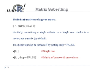28
Matrix Subsetting
To find sub matrices of a given matrix
x <- matrix(1:6, 2, 3)
Similarly, sub-setting a single column or a single row results in a
vector, not a matrix (by default).
This behaviour can be turned off by setting drop = FALSE.
x[1, ] # Single row
x[1, , drop = FALSE] # Matrix of one row & one column
 
