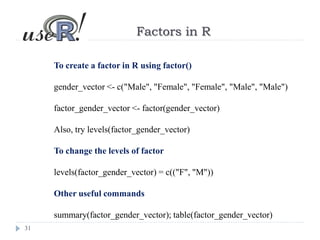 31
Factors in R
To create a factor in R using factor()
gender_vector <- c("Male", "Female", "Female", "Male", "Male")
factor_gender_vector <- factor(gender_vector)
Also, try levels(factor_gender_vector)
To change the levels of factor
levels(factor_gender_vector) = c(("F", "M"))
Other useful commands
summary(factor_gender_vector); table(factor_gender_vector)
 