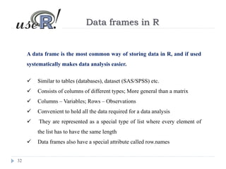32
Data frames in R
A data frame is the most common way of storing data in R, and if used
systematically makes data analysis easier.
 Similar to tables (databases), dataset (SAS/SPSS) etc.
 Consists of columns of different types; More general than a matrix
 Columns – Variables; Rows – Observations
 Convenient to hold all the data required for a data analysis
 They are represented as a special type of list where every element of
the list has to have the same length
 Data frames also have a special attribute called row.names
 