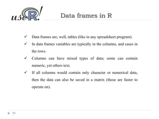 33
Data frames in R
 Data frames are, well, tables (like in any spreadsheet program).
 In data frames variables are typically in the columns, and cases in
the rows.
 Columns can have mixed types of data; some can contain
numeric, yet others text.
 If all columns would contain only character or numerical data,
then the data can also be saved in a matrix (those are faster to
operate on).
 