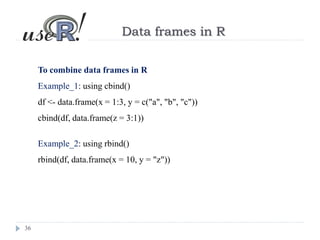 36
Data frames in R
To combine data frames in R
Example_1: using cbind()
df <- data.frame(x = 1:3, y = c("a", "b", "c"))
cbind(df, data.frame(z = 3:1))
Example_2: using rbind()
rbind(df, data.frame(x = 10, y = "z"))
 