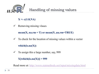 38
Handling of missing values
X <- c(1:8,NA)
 Removing missing vlaues
mean(X, na.rm = T) or mean(X ,na.rm=TRUE)
 To check for the location of missing values within a vector
which(is.na(X))
 To assign this a large number, say, 999
X[which(is.na(X))] = 999
Read more at: http://www.statmethods.net/input/missingdata.html
 