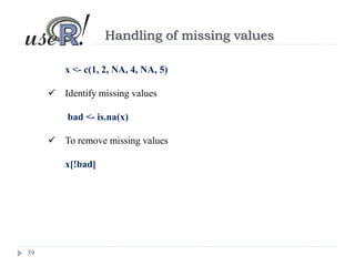 39
Handling of missing values
x <- c(1, 2, NA, 4, NA, 5)
 Identify missing values
bad <- is.na(x)
 To remove missing values
x[!bad]
 