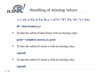 40
Handling of missing values
x <- c(1, 2, NA, 4, NA, 5); y <- c("a", "b", NA, "d", "e", NA)
df = data.frame(x,y)
 To take the subset of data frame with no missing value
good = complete.cases(x,y); good
 To take the subset of vector x with no missing value
x[good]
 To take the subset of vector y with no missing value
y[good]
 