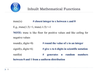 Inbuilt Mathematical Functions
8
trunc(x) # closest integer to x between x and 0
E.g., trunc(1.5) =1, trunc(-1.5) =-1
NOTE: trunc is like floor for positive values and like ceiling for
negative values
round(x, digits=0) # round the value of x to an integer
signif(x, digits=6) # give x to 6 digits in scientific notation
runif(n) # generates n random numbers
between 0 and 1 from a uniform distribution
 