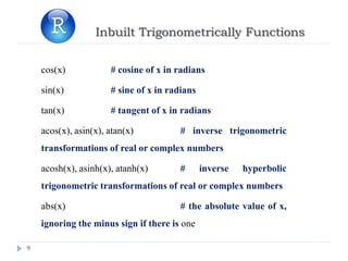 Inbuilt Trigonometrically Functions
9
cos(x) # cosine of x in radians
sin(x) # sine of x in radians
tan(x) # tangent of x in radians
acos(x), asin(x), atan(x) # inverse trigonometric
transformations of real or complex numbers
acosh(x), asinh(x), atanh(x) # inverse hyperbolic
trigonometric transformations of real or complex numbers
abs(x) # the absolute value of x,
ignoring the minus sign if there is one
 