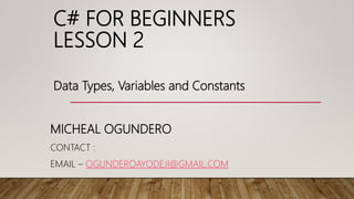 C# FOR BEGINNERS
LESSON 2
MICHEAL OGUNDERO
CONTACT :
EMAIL – OGUNDEROAYODEJI@GMAIL.COM
Data Types, Variables and Constants
 