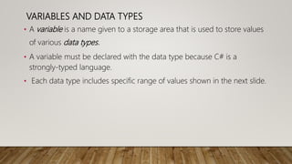 VARIABLES AND DATA TYPES
• A variable is a name given to a storage area that is used to store values
of various data types.
• A variable must be declared with the data type because C# is a
strongly-typed language.
• Each data type includes specific range of values shown in the next slide.
 