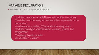 VARIABLE DECLARATION
• Variables can be implicitly or explicitly typed
modifier datatype variableName; ///modifier is optional
//variables can be assigned values either separately or on
declaration
variableName = value; ///separate line assignment
modifier dataType variableName = value; //same line
assignment
//implicitly typed variable
var variable2 = value;
 