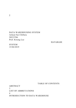 2
DATA WAREHOUSING SYSTEM
Achyut Sai Chillara
50215706
Prof. Kwang Lee
DATABASE
SYSTEM
15/04/2019
TABLE OF CONTENTS
ABSTRACT
3
LIST OF ABBREVATIONS
4
INTRODUCTION TO DATA WAREHOUSE
 