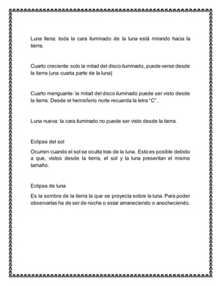 Luna llena: toda la cara iluminado de la luna está mirando hacia la
tierra.
Cuarto creciente:solo la mitad del disco iluminado, puede verse desde
la tierra (una cuarta parte de la luna)
Cuarto menguante: la mitad del disco iluminado puede ser visto desde
la tierra. Desde el hemisferio norte recuerda la letra “C”.
Luna nueva: la cara iluminado no puede ser visto desde la tierra.
Eclipse del sol
Ocurren cuando el sol se oculta tras de la luna. Esto es posible debido
a que, vistos desde la tierra, el sol y la luna presentan el mismo
tamaño.
Eclipse de luna
Es la sombra de la tierra la que se proyecta sobre la luna. Para poder
observarlas ha de ser de noche o estar amaneciendo o anocheciendo.
 