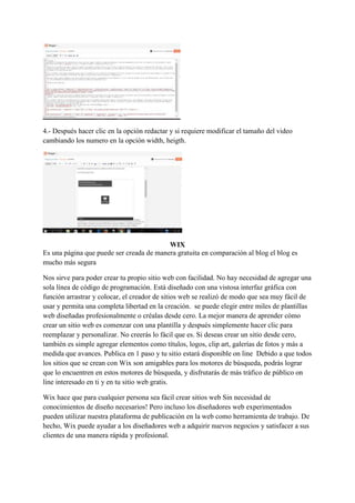 4.- Después hacer clic en la opción redactar y si requiere modificar el tamaño del video
cambiando los numero en la opción width, heigth.
WIX
Es una página que puede ser creada de manera gratuita en comparación al blog el blog es
mucho más segura
Nos sirve para poder crear tu propio sitio web con facilidad. No hay necesidad de agregar una
sola línea de código de programación. Está diseñado con una vistosa interfaz gráfica con
función arrastrar y colocar, el creador de sitios web se realizó de modo que sea muy fácil de
usar y permita una completa libertad en la creación. se puede elegir entre miles de plantillas
web diseñadas profesionalmente o créalas desde cero. La mejor manera de aprender cómo
crear un sitio web es comenzar con una plantilla y después simplemente hacer clic para
reemplazar y personalizar. No creerás lo fácil que es. Si deseas crear un sitio desde cero,
también es simple agregar elementos como títulos, logos, clip art, galerías de fotos y más a
medida que avances. Publica en 1 paso y tu sitio estará disponible on line Debido a que todos
los sitios que se crean con Wix son amigables para los motores de búsqueda, podrás lograr
que lo encuentren en estos motores de búsqueda, y disfrutarás de más tráfico de público on
line interesado en ti y en tu sitio web gratis.
Wix hace que para cualquier persona sea fácil crear sitios web Sin necesidad de
conocimientos de diseño necesarios! Pero incluso los diseñadores web experimentados
pueden utilizar nuestra plataforma de publicación en la web como herramienta de trabajo. De
hecho, Wix puede ayudar a los diseñadores web a adquirir nuevos negocios y satisfacer a sus
clientes de una manera rápida y profesional.
 