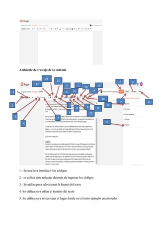 Ambiente de trabajo de la entrada
1.- Se usa para introducir los códigos
2.- se utiliza para redactar después de ingresar los códigos
3.- Se utiliza para seleccionar la fuente del texto
4.-Se utiliza para editar el tamaño del texto
5.-Se utiliza para seleccionar el lugar donde ira el texto ejemplo encabezado
1
2
3
4
5
27
6
26
25
24
23
22
21
20
19
18
7
8
10
0
9 11
1
28
13
12
17
14
16
15
 
