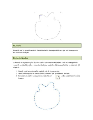 NODOS
Recuerda que en la sesión anterior hablamos de los nodos y quedo claro que nos iba a permitir
dar forma de un objeto.


Reducir Nodos
Si observas el objeto dibujado te darás cuenta que tiene muchos nodos Corel DRAW te permite
reducir la cantidad de nodos e ir suavizando las curvas de los objetos para facilitar el desarrollo del
proyecto.

    1) Haz clic en la herramienta Forma de la caja de herramientas.
    2) Selecciona un punto de control (nodo) y observa que aparecen los vectores.
    3) Selecciona todos los nodos, presionando el botón              , observa cómo se muestra
       imagen.
 