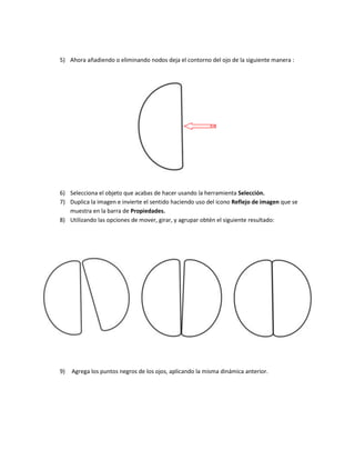 5) Ahora añadiendo o eliminando nodos deja el contorno del ojo de la siguiente manera :




6) Selecciona el objeto que acabas de hacer usando la herramienta Selección.
7) Duplica la imagen e invierte el sentido haciendo uso del icono Reflejo de imagen que se
   muestra en la barra de Propiedades.
8) Utilizando las opciones de mover, girar, y agrupar obtén el siguiente resultado:




9)   Agrega los puntos negros de los ojos, aplicando la misma dinámica anterior.
 