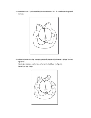 10) Finalmente ubica los ojos dentro del contorno de la cara de Garfield de la siguiente
    manera:




11) Para completar el proyecto dibuja los demás elementos restantes considerando lo
    siguiente:
    -Las orejas se deben realizar con la herramienta dibujo inteligente.
    -La nariz es una elipse.
 