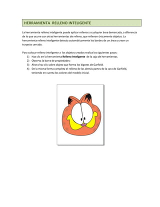 HERRAMIENTA RELLENO INTELIGENTE

La herramienta relleno inteligente puede aplicar rellenos a cualquier área demarcada, a diferencia
de lo que ocurre con otras herramientas de relleno, que rellenan únicamente objetos. La
herramienta relleno inteligente detecta automáticamente los bordes de un área y crean un
trayecto cerrado.

Para colocar relleno inteligente a los objetos creados realiza los siguientes pasos:
    1) Haz clic en la herramienta Relleno Inteligente de la caja de herramientas.
    2) Observa la barra de propiedades:
    3) Ahora haz clic sobre objeto que forma los bigotes de Garfield.
    4) De la misma forma completa el relleno de las demás partes de la cara de Garfield,
        teniendo en cuenta los colores del modelo inicial.
 