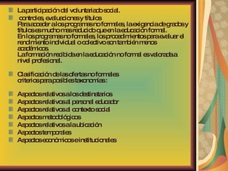 La participación del voluntariado social. controles, evaluaciones y títulos Para acceder a los programas no formales, la exigencia de grados y títulos es mucho mas reducido que en la educación formal. En los programas no formales, los procedimientos para evaluar el rendimiento individual o colectivo son también menos académicos. La formación recibida en la educación no formal es valorada a nivel profesional. Clasificación de las ofertas no formales criterios para posibles taxonomías :  Aspectos relativos a los destinatarios  Aspectos relativos al personal educador  Aspectos relativos al contexto social  Aspectos metodológicos  Aspectos relativos a la ubicación  Aspectos temporales  Aspectos económicos e institucionales 