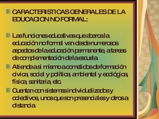 CARACTERISTICAS GENERALES DE LA EDUCACION NO FORMAL: Las funciones educativas que abarca la educación no formal van desde numerosos aspectos de la educación permanente, a tareas de complementación de la escuela.  Atiende a si mismo a cometidos de formación cívica, social y política, ambiental y ecológica, física, sanitaria, etc.  Cuentan con sistemas individualizados y colectivos, unos que son presenciales y otros a distancia. 