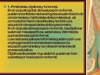 1.-Finalidades, objetivos y funciones En el conjunto global de la educación no formal, pueden encontrarse medios dirigidos a la asimilación de conocimientos y habilidades de tipo intelectual, así como a la formación de actitudes y también a la adquisición de capacidades de tipo psicomotriz. En el conjunto de la educación no formal, los objetivos suelen ser mas específicos, sectoriales y delimitados que los de la educación formal. Los medios educativos no formales pueden cubrir una amplia gama de funciones relacionadas con la educación permanente y con otras dimensiones del proceso educativo. Objetivos de carácter muy sectorial pueden ser bien cubiertos por la educación no formal. 