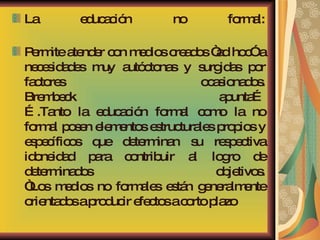 La educación no formal: Permite atender con medios creados “ad hoc” a necesidades muy autóctonas y surgidas por factores ocasionados. Brembeck apunta… ….Tanto la educación formal como la no formal posen elementos estructurales propios y específicos que determinan su respectiva idoneidad para contribuir al logro de determinados objetivos. “Los medios no formales están generalmente orientados a producir efectos a corto plazo  