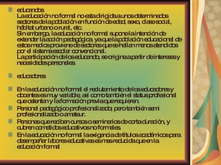 educandos La educación no formal no esta dirigida a unos determinados sectores de la población en función de edad, sexo, clase social, hábitat urbano o rural, etc. Sin embargo, la educación no formal supone la intención de extender la acción pedagógica, ya que la población educacional de estos medios proviene de sectores que se hallan menos atendidos por el sistema escolar convencional. La participación de los educando, se origina a partir de intereses y necesidades personales. educadores En la educación no formal el reclutamiento de los educadores y docentes es muy variable, así como también el status profesional que ostentan y la formación previa que requieren.  Personal pedagógico profesionalizado; pero también semi profesionalizado o amateur.  Personas que reciben cursos o seminarios de corta duración, y cubren cometidos educativos no formales.  En la educación no formal la exigencia de títulos académicos para desempeñar labores educativas es mas reducida que en la educación formal 