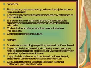 contenidos Son diversos y dispares como lo pueden ser los objetivos que se requieren alcanzar.  Los programas no formales facilitan la selección y adaptación de los contenidos.  El sistema no formal toma a consideración las necesidades autóctonas e inmediatas para seleccionar los contenidos mas adecuados.  Contenidos funcionales y de carácter menos abstracto e intelectualista.  Contenidos presentes en la cultura. métodos No existe una metodología especifica para la educación no formal.  Dependiendo de los contenidos, el contexto, los educandos y el resto de los elementos del proceso educativo, se podrá determinar que métodos y técnicas se utilizaran.  La peculiaridad de los contenidos de la educación no formal, propenden al uso de metodologías activas e intuitivas.  La educación no formal carece de la rigidez y la inercia institucional propias de la escuela. 