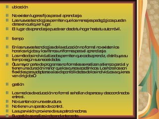 ubicación No existen lugares fijos para el aprendizaje.  Las nuevas tecnologías permiten que los mensajes pedagógicos puedan darse en cualquier lugar.  El lugar de aprendizaje puede ser desde tu hogar hasta tu automóvil. tiempo En las nuevas tecnologías de la educación no formal no existen los horarios rígidos y los ritmos uniformes para el aprendizaje.  Los métodos individualizados permiten que cada aprendiz, distribuya su tiempo según sus necesidades. “ La mayor parte de programas no formales se realizan a tiempo parcial y tienen una duración menor que los cursos académicos. Los horarios son flexibles para adaptarse a las disponibilidades de los individuos a quienes van dirigidos”. gestión Los medios de educación no formal se hallan dispersos y descoordinados entre si.  No cuentan con una estructura.  No tienen un aparato de control.  La supervisión proviene de sus patrocinadores.  Su gestión se realiza independientemente. 