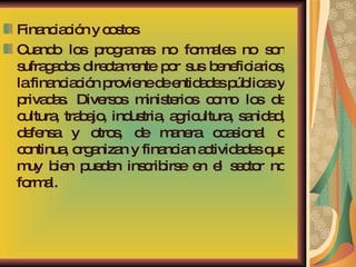 Financiación y costos Cuando los programas no formales no son sufragados directamente por sus beneficiarios, la financiación proviene de entidades públicas y privadas. Diversos ministerios como los de cultura, trabajo, industria, agricultura, sanidad, defensa y otros, de manera ocasional o continua, organizan y financian actividades que muy bien pueden inscribirse en el sector no formal. 