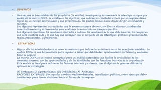 • OBJETIVOS 
• Una vez que se han establecido los propósitos (la misión), investigado y determinada la estrategia a seguir por 
medio de la matriz DOFA, se establecen los objetivos, que indican los resultados o fines que la empresa desea 
lograr en un tiempo determinado y que proporcionan las pautas básicas, hacia donde dirigir los esfuerzos y 
recursos. 
Los objetivos representan los resultados que la empresa espera obtener, son fines a alcanzar, establecidos 
cuantitativamente y determinados para realizarse transcurrido un tiempo especifico. 
Los objetivos especifican los resultados esperados e indican los resultados de lo que debe hacerse, los campos en 
que debe insistirse más y lo que hay que conseguir con el conjunto de las estrategias, políticas, procedimientos, 
reglas, presupuestos, y programas. 
• ESTRATEGIAS 
• Hoy en día los administradores se valen de matrices que indican las relaciones entre las principales variables. La 
matriz DOFA es una herramienta que le ayudar a saber qué debilidades, oportunidades, fortalezas y amenazas 
tiene su negocio. 
La matriz DOFA es un marco conceptual para un análisis sistemático que facilita la articulación de las 
amenazas externas con las oportunidades y de las debilidades con las fortalezas internas de la organización. 
Esta matriz es ideal para enfrentar los factores internos y externos, con el objetivo de generar diferentes 
opciones de estrategias. 
(F) Fortaleza; (O) Oportunidades; (D) Debilidades; (A) Amenazas. 
FACTORES EXTERNOS: Son aquellos cambios medioambientales, tecnológicos, políticos, entre otros que deben 
considerarse para tomar decisiones hacia el futuro de la empresa. 
 