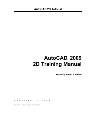 AutoCAD 2D Tutorial

AutoCAD 2009
2D Training Manual
®

Written by Kristen S. Kurland

C

o

p

y

r

i

g

h

t

©

AutoCAD is a registered trademark of Autodesk, Inc.

2

0

0

8

 