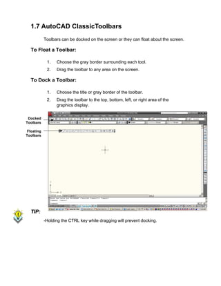1.7 AutoCAD ClassicToolbars
Toolbars can be docked on the screen or they can float about the screen.

To Float a Toolbar:
1.

Choose the gray border surrounding each tool.

2.

Drag the toolbar to any area on the screen.

To Dock a Toolbar:
1.

Choose the title or gray border of the toolbar.

2.

Drag the toolbar to the top, bottom, left, or right area of the
graphics display.

Docked
Toolbars
Floating
Toolbars

TIP:
-Holding the CTRL key while dragging will prevent docking.

 