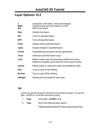 AutoCAD 2D Tutorial
Layer Options 12.2
?
Make
Set

Lists layers, with states, colors and linetypes.
Creates a new layer and makes it current.
Sets current layer.

New

Creates new layers .

ON

Turns on specified layers.

OFF

Turns off specified layers.

Color

Assigns color to specified layers.

Ltype

Assigns linetype to specified layers.

Freeze

Completely ignores layers during regeneration.

Thaw

Unfreezes specified layers Ltype.

Lock

Makes a layer read only preventing entities from being
edited but available visual reference and osnap functions.

Unlock

Places a layer in read write mode and available for edits.

Plot

Turns a Layer On for Plotting

No Plot

Turns a Layer Off for Plotting

LWeight

Controls the line weight for each layer

TIP:
Layers can be set using the command line prompts for layers. To use this,
type –LAYER or -LA at the command prompt
1.

Type

Command: -LAYER or LA

2.

Type

One of the following layer options
?/Make/Set/New/ON/OFF/Color/Ltype/Freeze/Thaw:

- 102 -

 