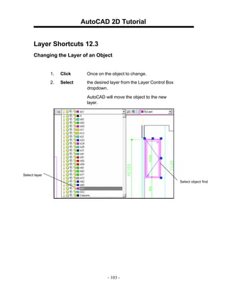 AutoCAD 2D Tutorial
Layer Shortcuts 12.3
Changing the Layer of an Object

1.

Click

Once on the object to change.

2.

Select

the desired layer from the Layer Control Box
dropdown.
AutoCAD will move the object to the new
layer.

Select layer
Select object first

- 103 -

 