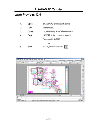 AutoCAD 2D Tutorial
Layer Previous 12.4
1.

Open

an AutoCAD drawing with layers.

2.

Turn

layers on/off.

3.

Zoom

or perform any AutoCAD Command.

4.

Type

LAYERP at the command prompt.
Command: LAYERP
or

5.

Click

the Layer Previous icon.

- 105 -

 