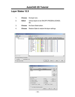 AutoCAD 2D Tutorial
Layer States 12.5
1.

Choose

the layer icon.

2.

Select

various layers to be ON,OFF,FROZEN,LOCKED,
etc.

3.

Choose

the Save State button.

4.

Choose

Restore State to restore the layer settings.

- 106 -

 
