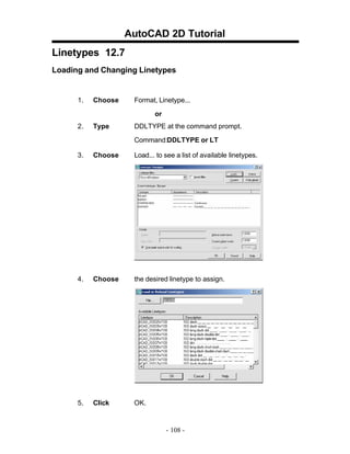AutoCAD 2D Tutorial
Linetypes 12.7
Loading and Changing Linetypes

1.

Choose

Format, Linetype...
or

2.

Type

DDLTYPE at the command prompt.
Command:DDLTYPE or LT

3.

Choose

Load... to see a list of available linetypes.

4.

Choose

the desired linetype to assign.

5.

Click

OK.

- 108 -

 