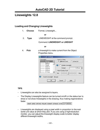 AutoCAD 2D Tutorial
Lineweights 12.8

Loading and Changing Lineweights
1.

Choose

Format, Lineweight...
or

2.

Type

LINEWEIGHT at the command prompt.
Command: LINEWEIGHT or LWEIGHT
or

4.

Pick

a lineweight to make current from the Object
Properties menu.

TIPS:
-

Lineweights can also be assigned to layers.

-

The Display Lineweights feature can be turned on/off o n the status bar to
show or not show lineweights in the drawing, thus making regenerations
faster.

-

Lineweights are displayed using a pixel width in proportion to the realworld unit value at which they plot. If you are using a high-resolution
monitor, you can adjust the lineweight display scale to better display
different lineweight widths.

- 109 -

 