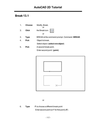 AutoCAD 2D Tutorial
Break 13.1

1.

Choose

Modify, Break.
or

2.

Click

the Break icon.
or

3.

Type

BREAK at the command prompt. Command: BREAK

4.

Pick

Object to break.
Select object: (select one object)

5.

Pick

A second break point.
Enter second point : (point)

or
6.

Type

F to choose a different break point
Enter second point (or F for first point):(F)

- 112 -

 