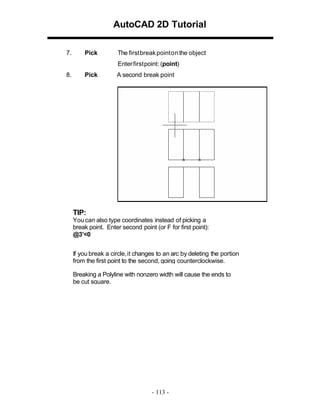 AutoCAD 2D Tutorial
7.

Pick

The firstbreak pointon the object
Enter first point: (point)

8.

Pick

A second break point

TIP:
You can also type coordinates instead of picking a
break point. Enter second point (or F for first point):
@3’<0
If you break a circle, it changes to an arc by deleting the portion
from the first point to the second, going counterclockwise.
Breaking a Polyline with nonzero width will cause the ends to
be cut square.

- 113 -

 