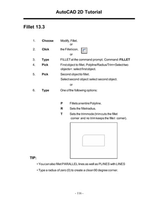 AutoCAD 2D Tutorial
Fillet 13.3
1.

Choose

Modify, Fillet.
or

2.

Click

the Fillet icon.
or

3.

Type

FILLET at the command prompt. Command: FILLET

4.

Pick

First object to fillet. Polyline/Radius/Trim<Select two
objects>: select first object.

5.

Pick

Second object to fillet.
Select second object: select second object.
or

6.

Type

One of the following options:

P

Fillets anentire Polyline.

R

Sets the filletradius.

T

Sets the trimmode (trim cuts the fillet
corner and no trim keeps the fille t corner).

TIP:
• You can also fillet PARALLEL lines as well as PLINES with LINES
• Type a radius of zero (0) to create a clean90 degree corner.

- 116 -

 