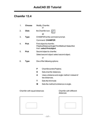 AutoCAD 2D Tutorial
Chamfer 13.4

1.

Choose

Modify, Chamfer.
or

2.

Click

the Chamfer icon.
or

3.

Type

CHAMFER at the command prompt.
Command: CHAMFER

4.

Pick

First object to chamfer.
Polyline/Distance/Angle/Trim/Method<Select first
line>: select first object

5.

Pick

Second object to chamfer.
Select second object: select second object.
or

6.

Type

One of the following options:

P

Chamfers entirePolyline.

D

Sets chamfer distances.

A

Uses a distance and angle method instead of
two distances.

T

Sets the trimmode

M

Sets the method to distance or angle.

Chamfer with equal distances

Chamfer with different
distances

- 117 -

 