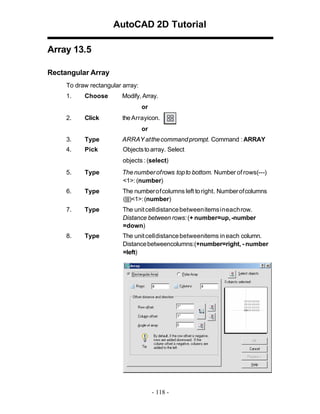 AutoCAD 2D Tutorial
Array 13.5
Rectangular Array
To draw rectangular array:
1.

Choose

Modify, Array.
or

2.

Click

the Arrayicon.
or

3.

Type

ARRAY at the command prompt. Command : ARRAY

4.

Pick

Objects to array. Select
objects : (select)

5.

Type

The number of rows top to bottom. Number of rows(---)
<1>: (number)

6.

Type

The number of columns left to right. Number of columns
(|||)<1>: (number)

7.

Type

The unit cell distance between items in each row.
Distance between rows: (+ number=up, -number
=down)

8.

Type

The unit cell distance betweenitems in each column.
Distance betweencolumns:(+number=right, - number
=left)

- 118 -

 