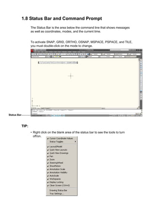 1.8 Status Bar and Command Prompt
The Status Bar is the area below the command line that shows messages
as well as coordinates, modes, and the current time.

To activate SNAP, GRID, ORTHO, OSNAP, MSPACE, PSPACE, and TILE,
you must double-click on the mode to change.

Status Bar

TIP:
• Right click on the blank area of the status bar to see the tools to turn
off/on.

 
