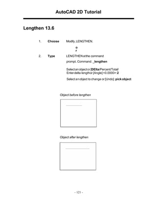AutoCAD 2D Tutorial

Lengthen 13.6
1.

Choose

Modify, LENGTHEN.
o
r

2.

Type

LENGTHEN at the command
prompt. Command: _lengthen
Select an object or [DElta/Percent/Total/
Enter delta lengthor [Angle] <0.0000>:2
Select an object to change or [Undo]: pick object

Object before lengthen

Object after lengthen

- 121 -

 