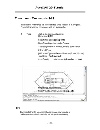 AutoCAD 2D Tutorial

Transparent Commands 14.1
Transparent commands are those started while another is in progress.
Precede transparent commands with an apostrophe.

1.

Type

LINE at the command prompt.
Command: LINE
Specify first point: (pick point)
Specify next point or [Undo]: 'zoom
>>Specify corner of window, enter a scale factor
(nX or nXP), or
[All/Center/Dynamic/Extents/Previous/Scale/ Window]
<real time>: (pick corner)
>>>>Specify opposite corner: (pick other corner)

Resuming L INE command.
Specify next point or [Undo]: (pick point)

TIP:
Commands that do not select objects, create new objects, or
end the drawing sessionusuallycan be used transparently.

- 123 -

 
