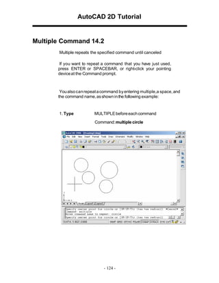 AutoCAD 2D Tutorial

Multiple Command 14.2
Multiple repeats the specified command until canceled
If you want to repeat a command that you have just used,
press ENTER or SPACEBAR, or right-click your pointing
device at the Command prompt.

You also can repeat a command by entering multiple,a space, and
the command name, as shown in the following example:

1. Type

MULTIPLE before each command
Command:multiple circle

- 124 -

 